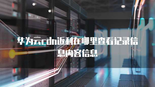 华为云cdn返利在哪里查看记录信息内容信息