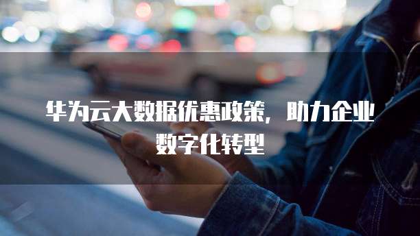 华为云大数据优惠政策，助力企业数字化转型