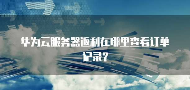 华为云服务器返利在哪里查看订单记录?