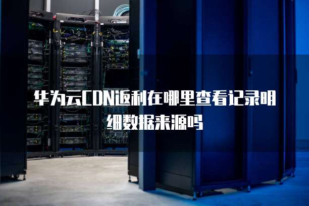 华为云CDN返利在哪里查看记录明细数据来源吗