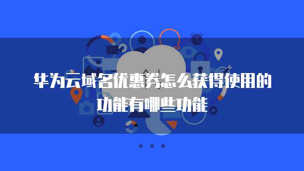 华为云域名优惠券怎么获得使用的功能有哪些功能