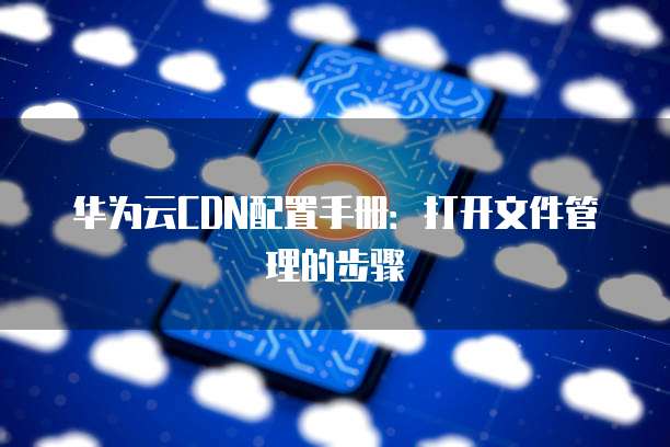 华为云CDN配置手册:打开文件管理的步骤