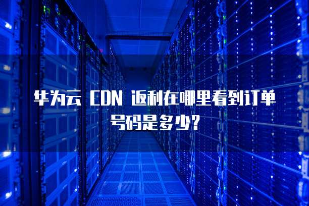 华为云 CDN 返利在哪里看到订单号码是多少？