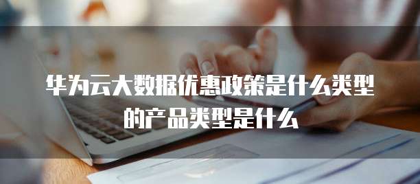 华为云大数据优惠政策是什么类型的产品类型是什么
