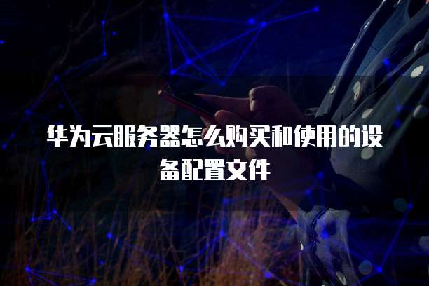 华为云服务器怎么购买和使用的设备配置文件