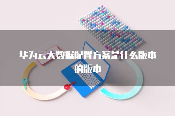 华为云大数据配置方案是什么版本的版本