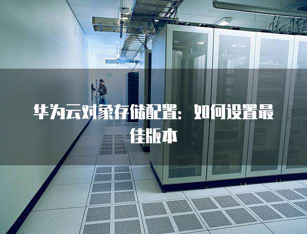 华为云对象存储配置:如何设置最佳版本