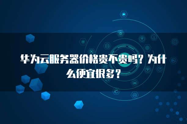 华为云服务器价格贵不贵吗？为什么便宜很多？