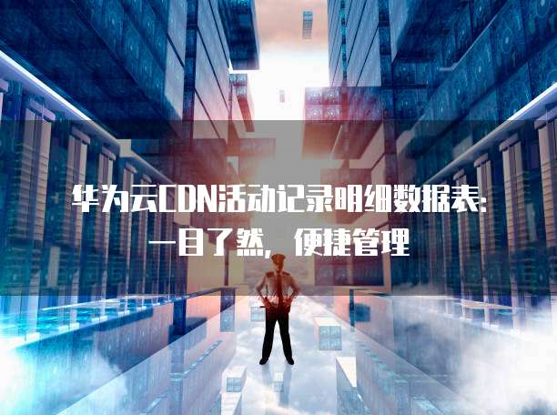 华为云CDN活动记录明细数据表:一目了然,便捷管理