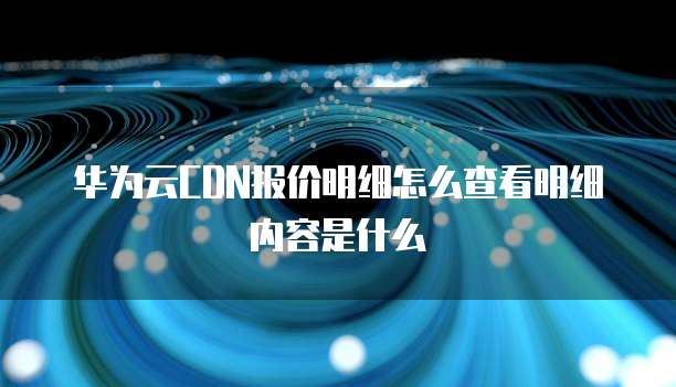 华为云CDN报价明细怎么查看明细内容是什么
