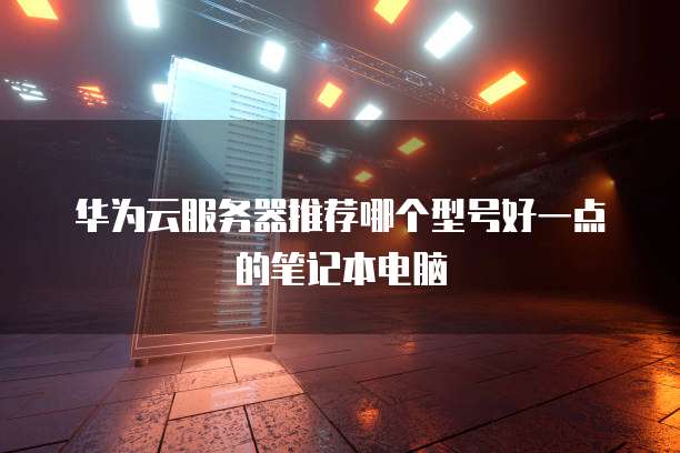 华为云服务器推荐哪个型号好一点的笔记本电脑