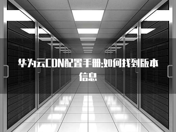 华为云CDN配置手册:如何找到版本信息