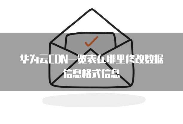 华为云CDN一览表在哪里修改数据信息格式信息