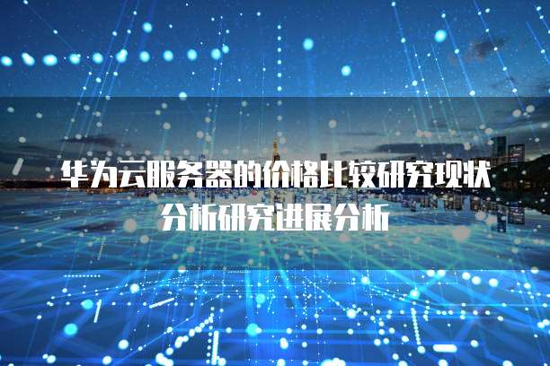 华为云服务器的价格比较研究现状分析研究进展分析
