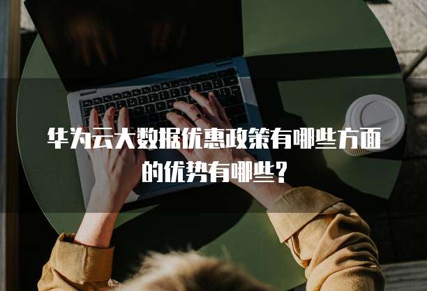 华为云大数据优惠政策有哪些方面的优势有哪些?