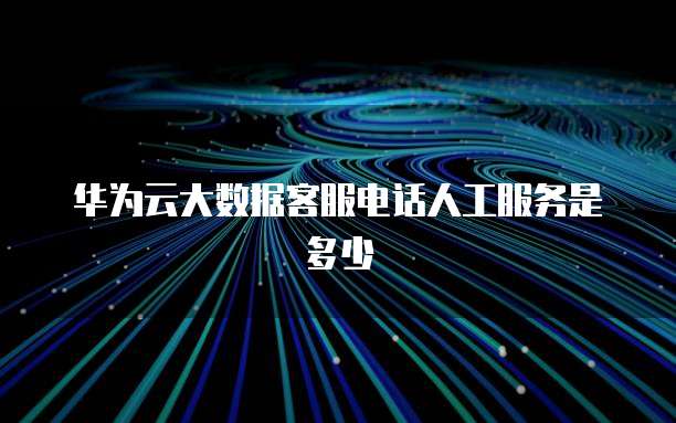 华为云大数据客服电话人工服务是多少