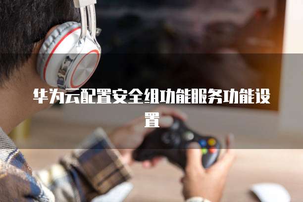 华为云配置安全组功能服务功能设置