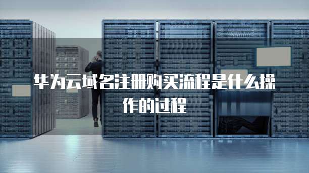 华为云域名注册购买流程是什么操作的过程