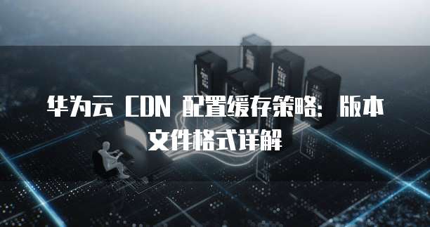 华为云 CDN 配置缓存策略:版本文件格式详解