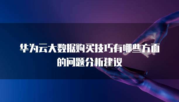 华为云大数据购买技巧有哪些方面的问题分析建议