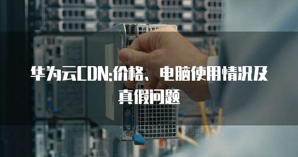 华为云CDN:价格、电脑使用情况及真假问题