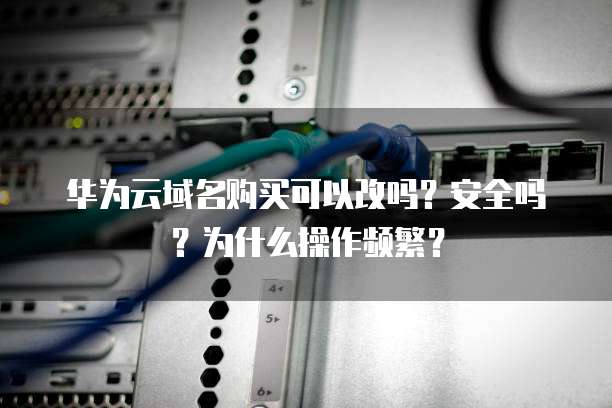 华为云域名购买可以改吗?安全吗?为什么操作频繁?