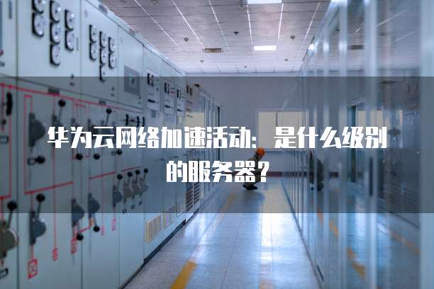 华为云网络加速活动:是什么级别的服务器?