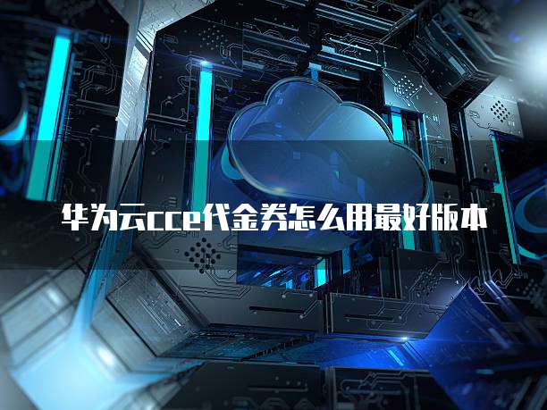 华为云cce代金券怎么用最好版本