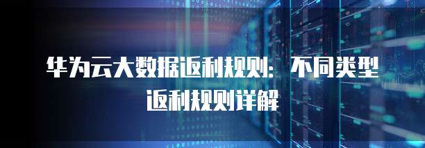华为云大数据返利规则：不同类型返利规则详解