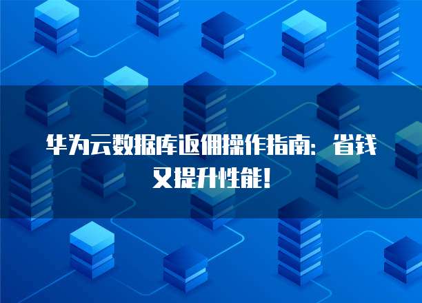 华为云数据库返佣操作指南:省钱又提升性能!