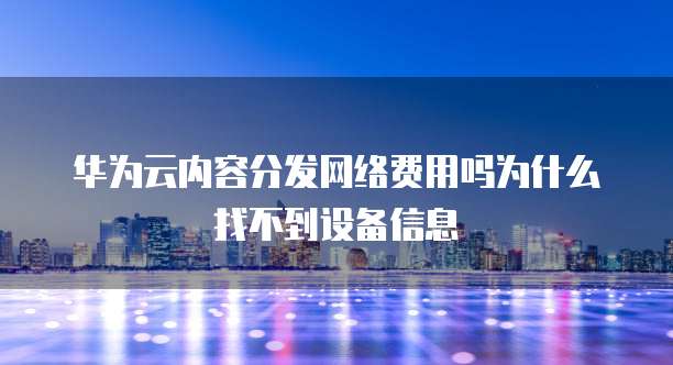 华为云内容分发网络费用吗为什么找不到设备信息