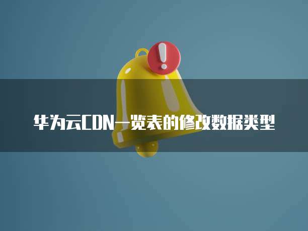 华为云CDN一览表的修改数据类型