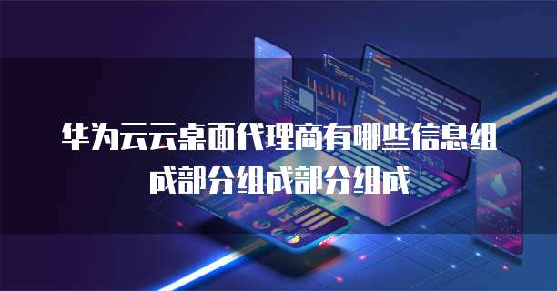 华为云云桌面代理商有哪些信息组成部分组成部分组成