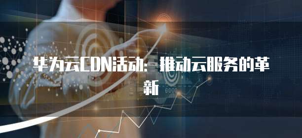 华为云CDN活动:推动云服务的革新