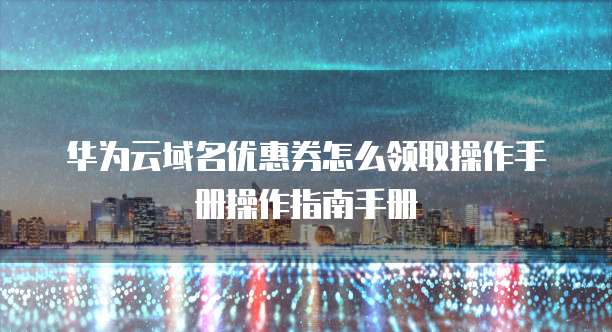 华为云域名优惠券怎么领取操作手册操作指南手册