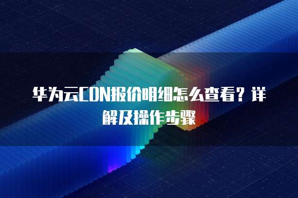 华为云CDN报价明细怎么查看？详解及操作步骤