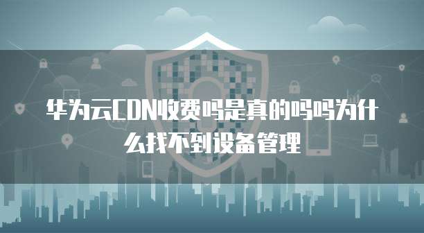 华为云CDN收费吗是真的吗吗为什么找不到设备管理