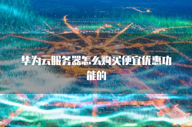 华为云服务器怎么购买便宜优惠功能的