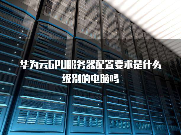 华为云GPU服务器配置要求是什么级别的电脑吗