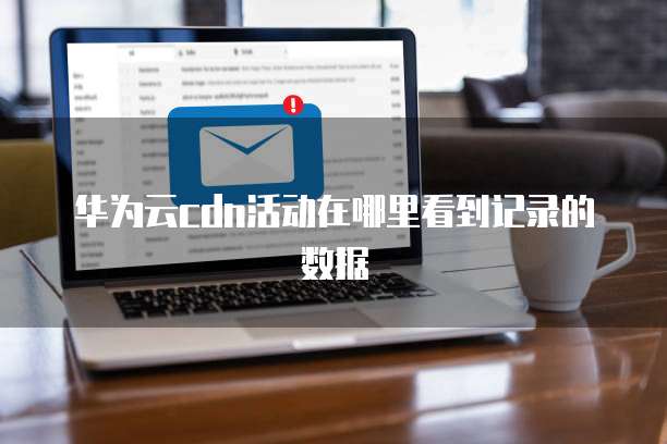 华为云cdn活动在哪里看到记录的数据