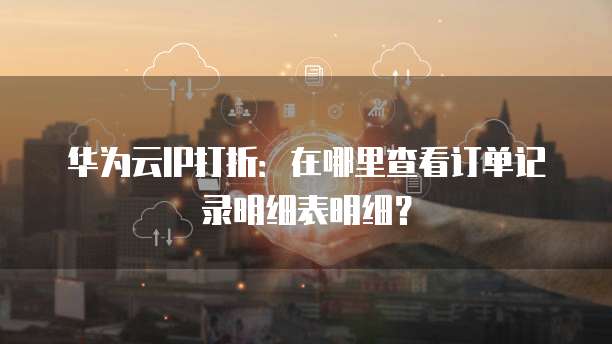 华为云IP打折:在哪里查看订单记录明细表明细?