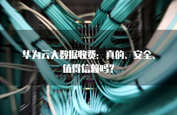 华为云大数据收费:真的、安全、值得信赖吗?
