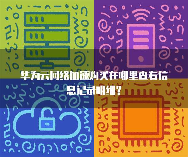 华为云网络加速购买在哪里查看信息记录明细？