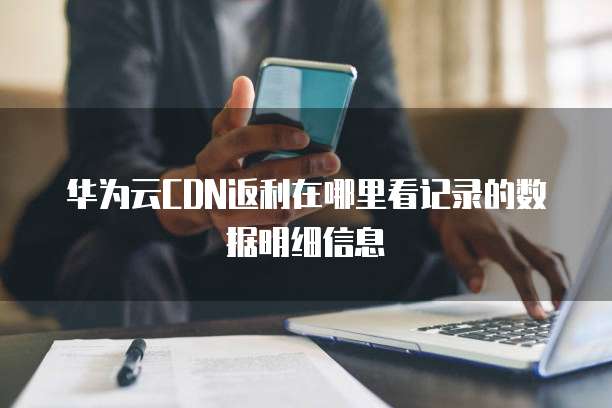 华为云CDN返利在哪里看记录的数据明细信息