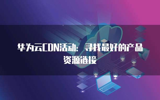 华为云CDN活动：寻找最好的产品资源链接