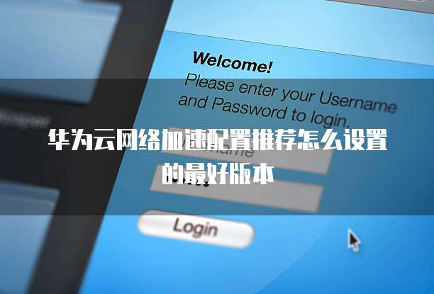 华为云网络加速配置推荐怎么设置的最好版本