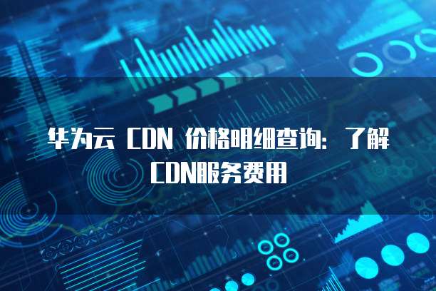 华为云 CDN 价格明细查询:了解CDN服务费用