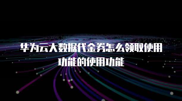 华为云大数据代金券怎么领取使用功能的使用功能