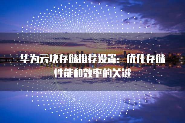 华为云块存储推荐设置：优化存储性能和效率的关键