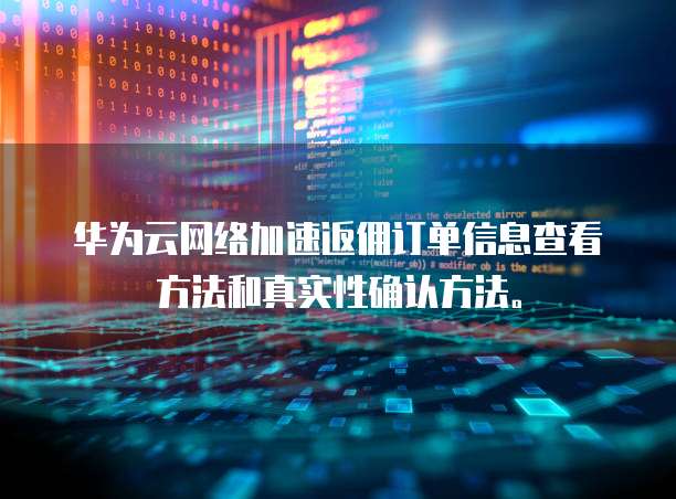 华为云网络加速返佣订单信息查看方法和真实性确认方法。